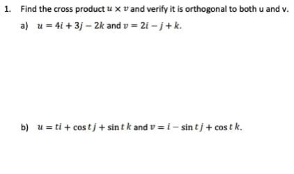 1. Find the cross product u x v and verify it is orthogonal to both u and v.
a) u = 4i + 3j – 2k and v = 2i – j+k.
b) u = ti + cos tj + sin t k and v = i – sin tj + cos t k.
