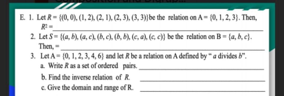 E. 1. Let R = {(0, 0), (1, 2), (2, 1), (2, 3), (3, 3)}be the relation on A= {0, 1, 2, 3}. Then,
R2 =
2. Let S = {(a, b), (a, c), (b, c), (b, b), (c, a), (c, c)} be the relation on B = {a, b, c}.
Then,
3. Let A= {0, 1, 2, 3, 4, 6} and let R be a relation on A defined by "a divides b".
a. Write R as a set of ordered pairs.
=
%3D
b. Find the inverse relation of R.
c. Give the domain and range of R.
