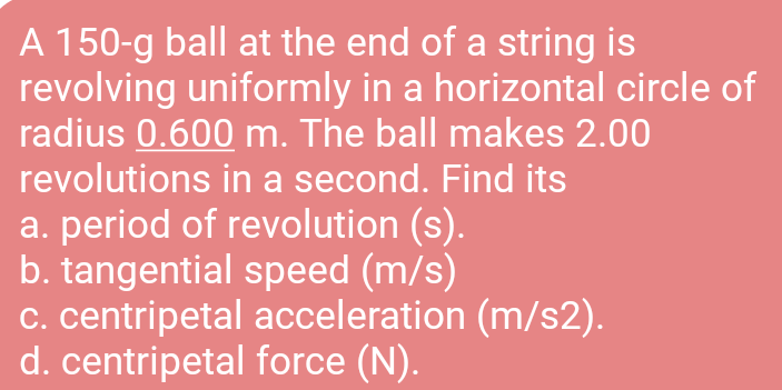 A 150-g ball at the end of a string is
revolving uniformly in a horizontal circle of
radius 0.600 m. The ball makes 2.00
revolutions in a second. Find its
a. period of revolution (s).
b. tangential speed (m/s)
c. centripetal acceleration (m/s2).
d. centripetal force (N).
