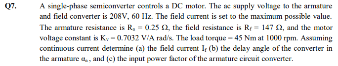 A single-phase semiconverter controls a DC motor. The ac supply voltage to the armature
and field converter is 208V, 60 Hz. The field current is set to the maximum possible value.
The armature resistance is Ra = 0.25 N, the field resistance is Rf = 147 Q, and the motor
voltage constant is Ky = 0.7032 V/A rad/s. The load torque = 45 Nm at 1000 rpm. Assuming
continuous current determine (a) the field current If (b) the delay angle of the converter in
the armature a,, and (c) the input power factor of the armature circuit converter.
Q7.
