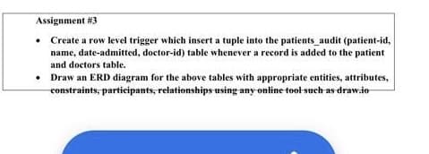 Assignment #3
• Create a row level trigger which insert a tuple into the patients_audit (patient-id,
name, date-admitted, doctor-id) table whenever a record is added to the patient
and doctors table.
• Draw an ERD diagram for the above tables with appropriate entities, attributes,
constraints, participants, relationships using any online tool-such as draw.io

