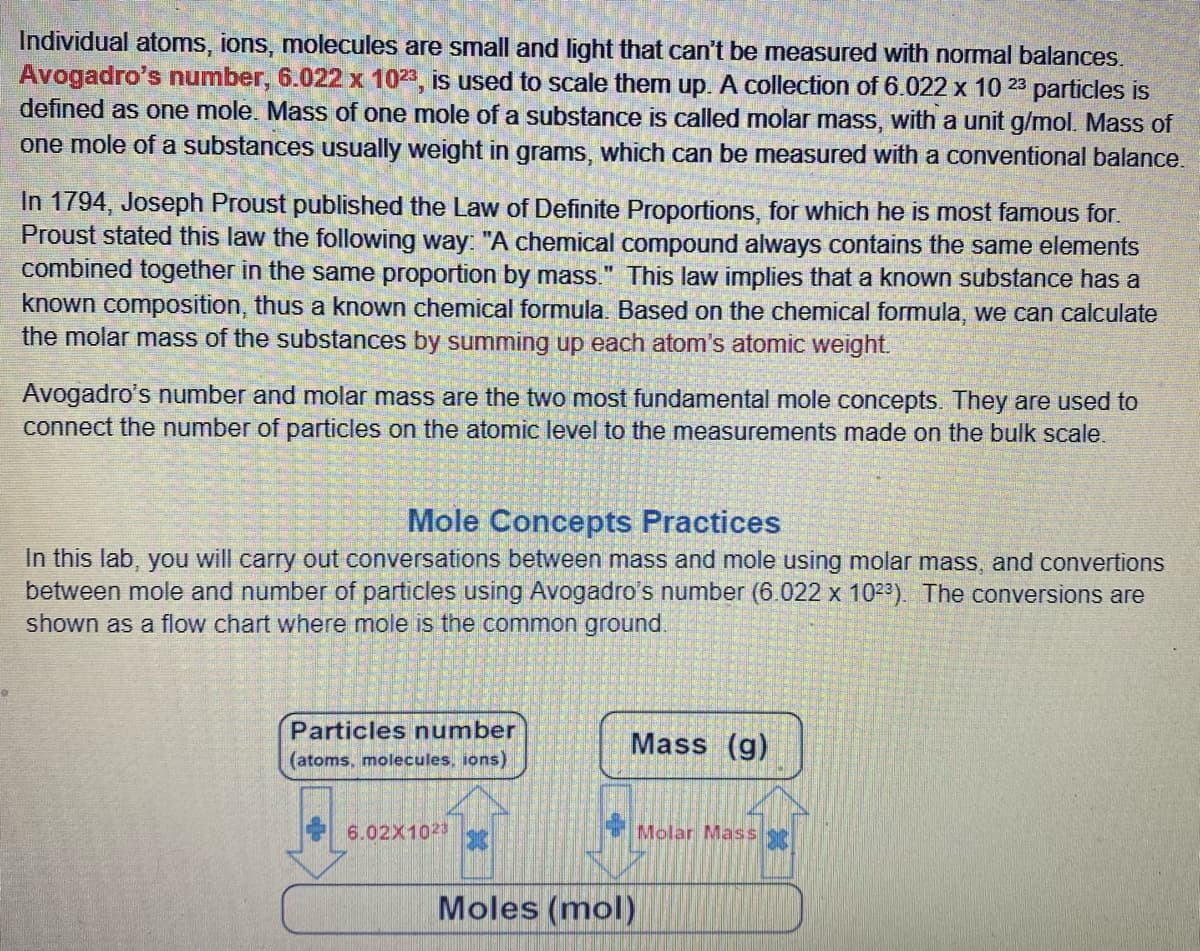 Individual atoms, ions, molecules are small and light that can't be measured with normal balances.
Avogadro's number, 6.022 x 1023, is used to scale them up. A collection of 6.022 x 10 23 particles is
defined as one mole. Mass of one mole of a substance is called molar mass, with a unit g/mol. Mass of
one mole of a substances usually weight in grams, which can be measured with a conventional balance.
In 1794, Joseph Proust published the Law of Definite Proportions, for which he is most famous for.
Proust stated this law the following way: "A chemical compound always contains the same elements
combined together in the same proportion by mass." This law implies that a known substance has a
known composition, thus a known chemical formula. Based on the chemical formula, we can calculate
the molar mass of the substances by summing up each atom's atomic weight.
Avogadro's number and molar mass are the two most fundamental mole concepts. They are used to
connect the number of particles on the atomic level to the measurements made on the bulk scale.
Mole Concepts Practices
In this lab, you will carry out conversations between mass and mole using molar mass, and convertions
between mole and number of particles using Avogadro's number (6.022 x 1023). The conversions are
shown as a flow chart where mole is the common ground.
Particles number
Mass (g)
(atoms, molecules, ions)
6.02X1023
Molar Mass
Moles (mol)
