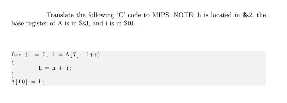 Translate the following C' code to MIPS. NOTE: h is located in $s2, the
base register of A is in $s3, and i is in $t0.
for (i = 0; i = A[7]; i++)
{
h = h + i;
}
A[10]
h;
