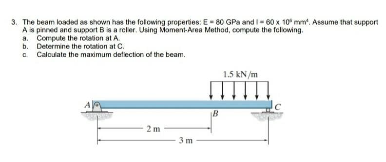 3. The beam loaded as shown has the following properties: E = 80 GPa and I 60 x 10° mm. Assume that support
A is pinned and support B is a roller. Using Moment-Area Method, compute the following.
a. Compute the rotation at A.
b. Determine the rotation at C.
c. Calculate the maximum deflection of the beam.
1.5 kN/m
|B
2 m
3 m
