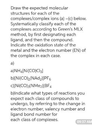 Draw the expected molecular
structures for each of the
complexes/complex ions (a) -(c) below.
Systematically classify each of the
complexes according to Green's MLX
method, by first designating each
ligand, and then the compound.
Indicate the oxidation state of the
metal and the electron number (EN) of
the complex in each case.
a)
a)NH4[Ni(CO)Cl3]
b)[Ni(CO)2(NAD₂)]PF6
c)[Ni(CO)3(NMe2)]BF4
b)Indicate what types of reactions you
expect each class of compounds to
undergo, by referring to the change in
electron number, valency number and
ligand bond number for
each class of complexes.
09:37 AM