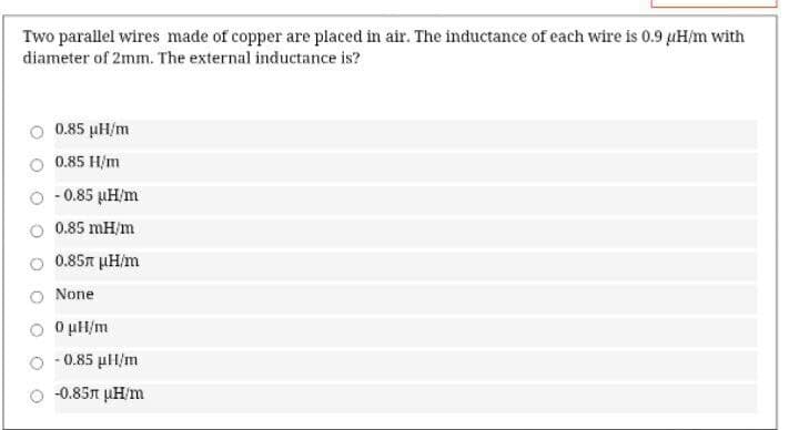 Two parallel wires made of copper are placed in air. The inductance of each wire is 0.9 µH/m with
diameter of 2mm. The external inductance is?
0.85 µH/m
0.85 H/m
- 0.85 µH/m
0.85 mH/m
0.85n µH/m
None
O uH/m
- 0.85 µH/m
-0.85n µH/m
