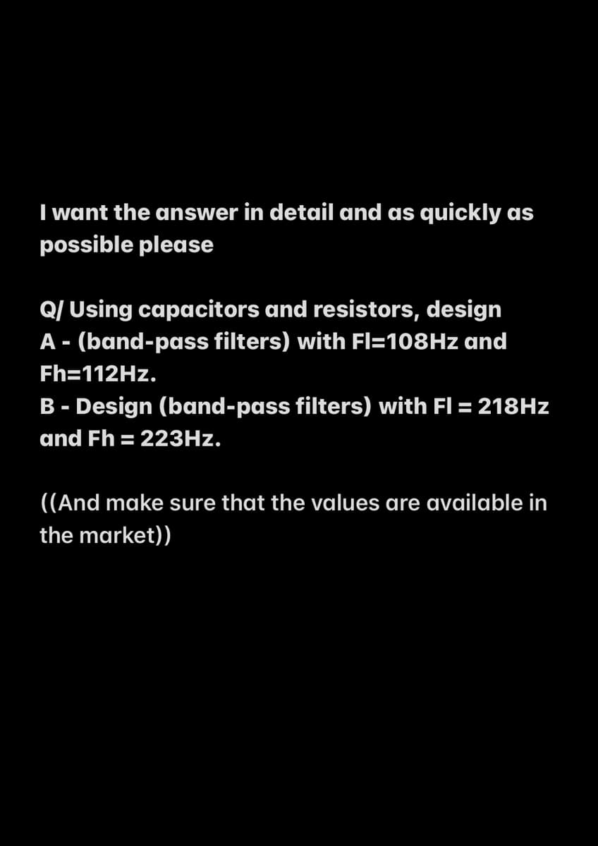 I want the answer in detail and as quickly as
possible please
Q/ Using capacitors and resistors, design
A - (band-pass filters) with Fl=108HZ and
Fh=112HZ.
B - Design (band-pass filters) with Fl = 218HZ
and Fh = 223HZ.
%3D
((And make sure that the values are available in
the market))
