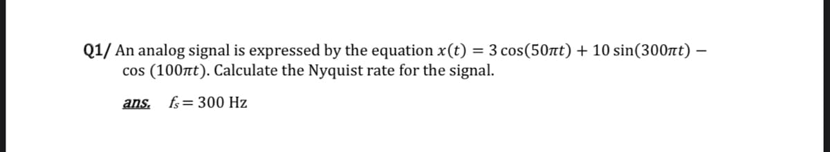 Q1/ An analog signal is expressed by the equation x(t) = 3 cos(50at) + 10 sin(300nt) –
cos (100t). Calculate the Nyquist rate for the signal.
ans.
fs= 300 Hz
