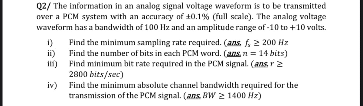 Q2/ The information in an analog signal voltage waveform is to be transmitted
over a PCM system with an accuracy of ±0.1% (full scale). The analog voltage
waveform has a bandwidth of 100 Hz and an amplitude range of -10 to +10 volts.
i)
Find the minimum sampling rate required. (ans. fs 2 200 Hz
ii)
Find the number of bits in each PCM word. (ans. n =
Find minimum bit rate required in the PCM signal. (ans,r 2
iii)
2800 bits/sec)
14 bits)
iv)
Find the minimum absolute channel bandwidth required for the
transmission of the PCM signal. (ans. BW > 1400 Hz)
