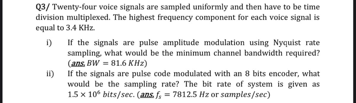 Q3/ Twenty-four voice signals are sampled uniformly and then have to be time
division multiplexed. The highest frequency component for each voice signal is
equal to 3.4 KHz.
If the signals are pulse amplitude modulation using Nyquist rate
i)
sampling, what would be the minimum channel bandwidth required?
(ans. BW = 81.6 KHz)
If the signals are pulse code modulated with an 8 bits encoder, what
ii)
would be the sampling rate? The bit rate of system is given as
1.5 x 106 bits/sec. (ans. fs
= 7812.5 Hz or samples/sec)
