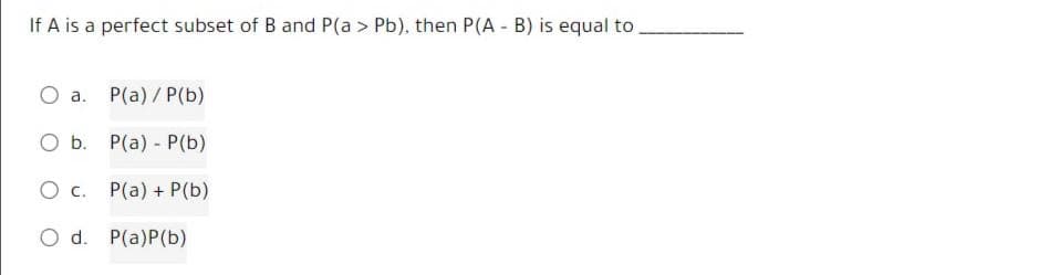 If A is a perfect subset of B and P(a > Pb), then P(A - B) is equal to
O a.
O b.
O C.
P(a) / P(b)
P(a) - P(b)
P(a) + P(b)
O d. P(a)P(b)