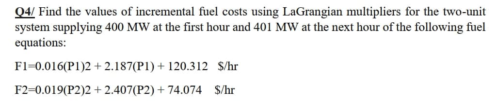 Q4/ Find the values of incremental fuel costs using LaGrangian multipliers for the two-unit
system supplying 400 MW at the first hour and 401 MW at the next hour of the following fuel
equations:
F1=0.016(P1)2 + 2.187(P1) + 120.312 $/hr
F2=0.019(P2)2 + 2.407(P2) + 74.074 $/hr

