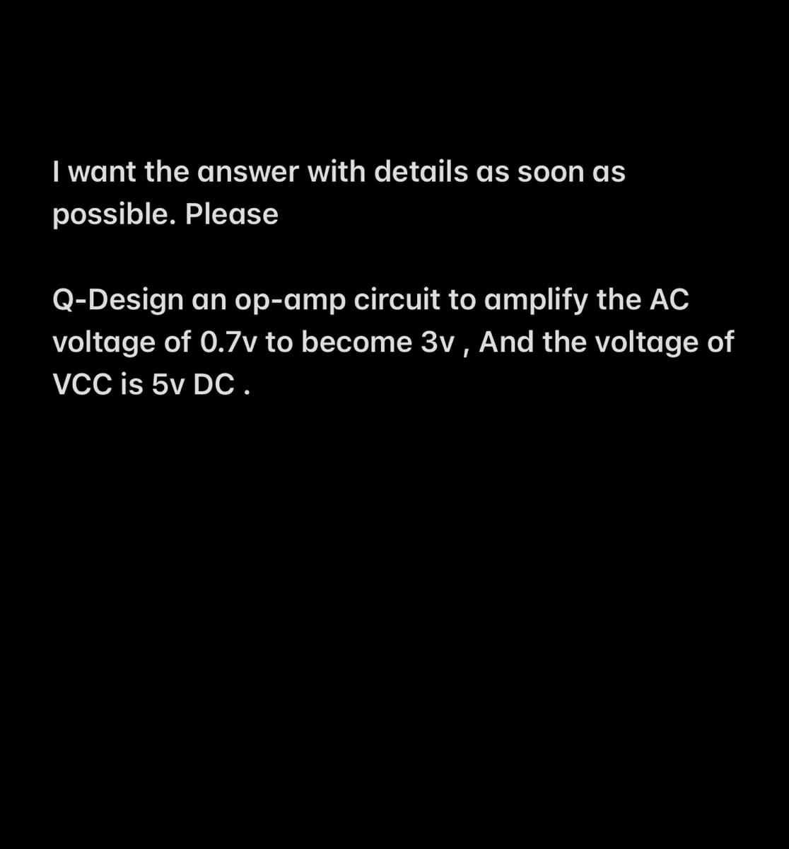 I want the answer with details as soon as
possible. Please
Q-Design an op-amp circuit to amplify the AC
voltage of 0.7v to become 3v , And the voltage of
VCC is 5v DC.
