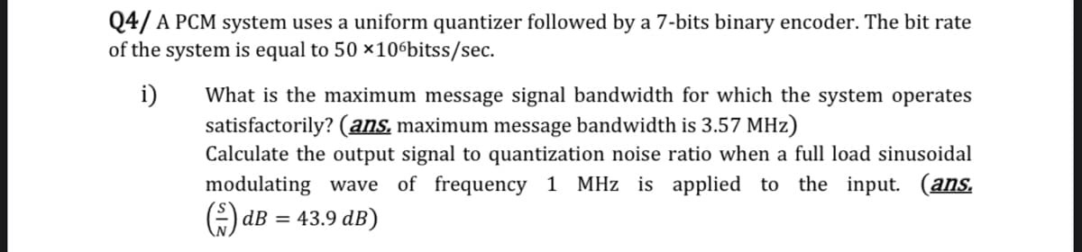 Q4/ A PCM system uses a uniform quantizer followed by a 7-bits binary encoder. The bit rate
of the system is equal to 50 ×10ºbitss/sec.
i)
What is the maximum message signal bandwidth for which the system operates
satisfactorily? (ans, maximum message bandwidth is 3.57 MHz)
Calculate the output signal to quantization noise ratio when a full load sinusoidal
modulating wave of frequency 1 MHz is applied to the input. (ans.
dB
43.9 dB)
