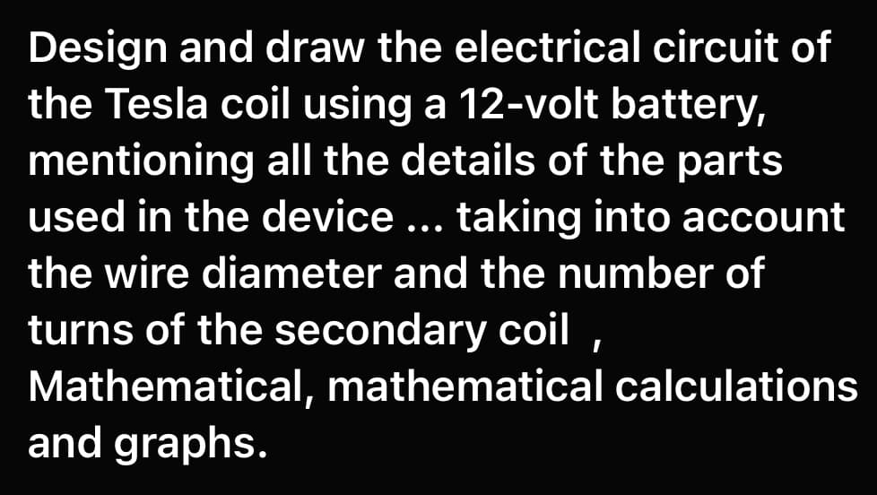 Design and draw the electrical circuit of
the Tesla coil using a 12-volt battery,
mentioning all the details of the parts
used in the device ... taking into account
••.
the wire diameter and the number of
turns of the secondary coil
Mathematical, mathematical calculations
and graphs.
