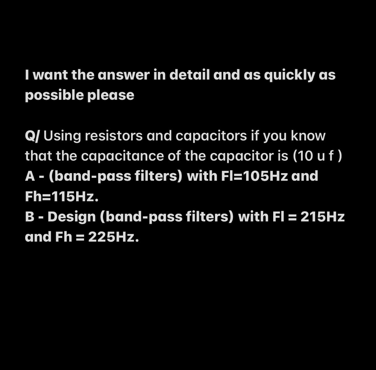 I want the answer in detail and as quickly as
possible please
Q/ Using resistors and capacitors if you know
that the capacitance of the capacitor is (10 uf )
A - (band-pass filters) with Fl=105HZ and
Fh=115HZ.
B - Design (band-pass filters) with Fl = 215HZ
and Fh = 225HZ.
