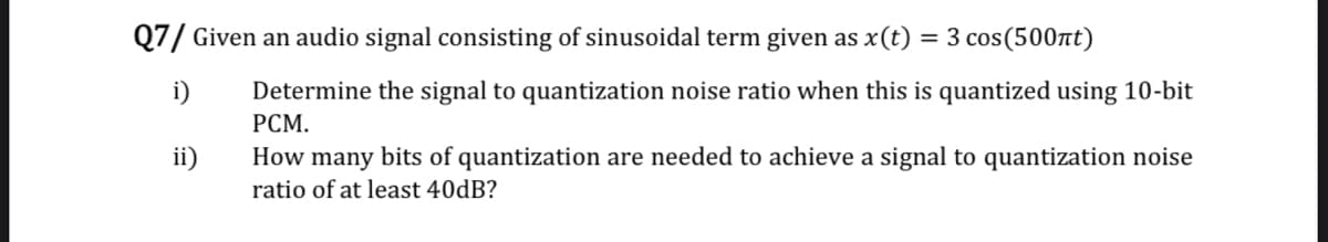 Q7/ Given an audio signal consisting of sinusoidal term given as x(t) = 3 cos(500nt)
i)
Determine the signal to quantization noise ratio when this is quantized using 10-bit
РСМ.
ii)
How many bits of quantization are needed to achieve a signal to quantization noise
ratio of at least 40dB?
