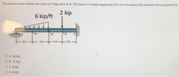 The beam shown below has a pin or hinge joint at B. The beam is simply supported at A. For this beam, the reaction force at point A is:
2 kip
6 kip/ft
OA 36 kip
O B. 12 kip
OC6 kip
O D.8 kip
