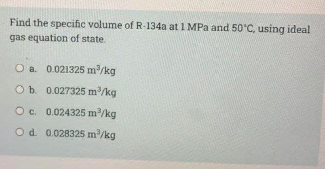 Find the specific volume of R-134a at 1 MPa and 50°C, using ideal
gas equation of state.
O a. 0.021325 m2/kg
O b. 0.027325 m2/kg
O c. 0.024325 m/kg
O d. 0.028325 m2/kg

