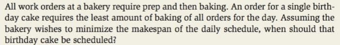 All work orders at a bakery require prep and then baking. An order for a single birth-
day cake requires the least amount of baking of all orders for the day. Assuming the
bakery wishes to minimize the makespan of the daily schedule, when should that
birthday cake be scheduled?
