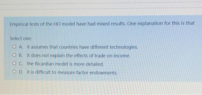 Empirical tests of the HO model have had mixed results. One explanation for this is that
Select one:
O A it assumes that countries have different technologies.
O B. it does not explain the effects of trade on income.
OC. the Ricardian model is more detailed.
OD. it is difficult to measure factor endowments.