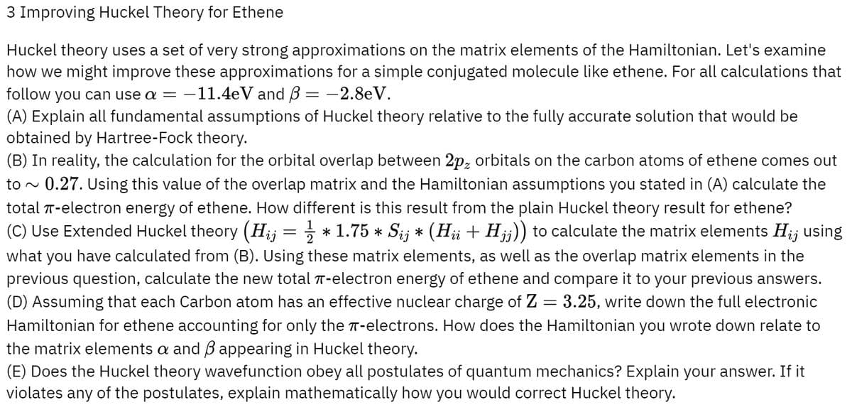 3 Improving Huckel Theory for Ethene
Huckel theory uses a set of very strong approximations on the matrix elements of the Hamiltonian. Let's examine
how we might improve these approximations for a simple conjugated molecule like ethene. For all calculations that
follow you can use a = -11.4eV and B = -2.8eV.
(A) Explain all fundamental assumptions of Huckel theory relative to the fully accurate solution that would be
obtained by Hartree-Fock theory.
(B) In reality, the calculation for the orbital overlap between 2pz orbitals on the carbon atoms of ethene comes out
to ~ 0.27. Using this value of the overlap matrix and the Hamiltonian assumptions you stated in (A) calculate the
total π-electron energy of ethene. How different is this result from the plain Huckel theory result for ethene?
(C) Use Extended Huckel theory (Hij = ½½ * 1.75 * Sij * (Hii + Hjj)) to calculate the matrix elements Hij using
what you have calculated from (B). Using these matrix elements, as well as the overlap matrix elements in the
previous question, calculate the new total π-electron energy of ethene and compare it to your previous answers.
(D) Assuming that each Carbon atom has an effective nuclear charge of Z = 3.25, write down the full electronic
Hamiltonian for ethene accounting for only the T-electrons. How does the Hamiltonian you wrote down relate to
the matrix elements a and ẞ appearing in Huckel theory.
(E) Does the Huckel theory wavefunction obey all postulates of quantum mechanics? Explain your answer. If it
violates any of the postulates, explain mathematically how you would correct Huckel theory.