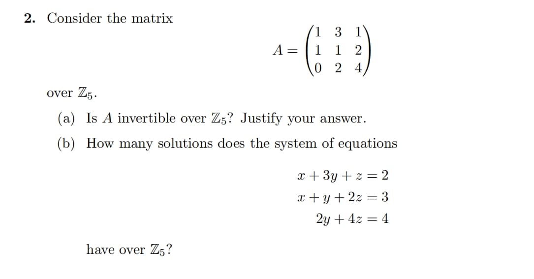 2. Consider the matrix
A =
-(1)
3
2
0 24
over Z5.
(a) Is A invertible over Z5? Justify your answer.
(b) How many solutions does the system of equations
have over Z5?
x+3y+z = 2
x+y+2z3
2y+4x=4