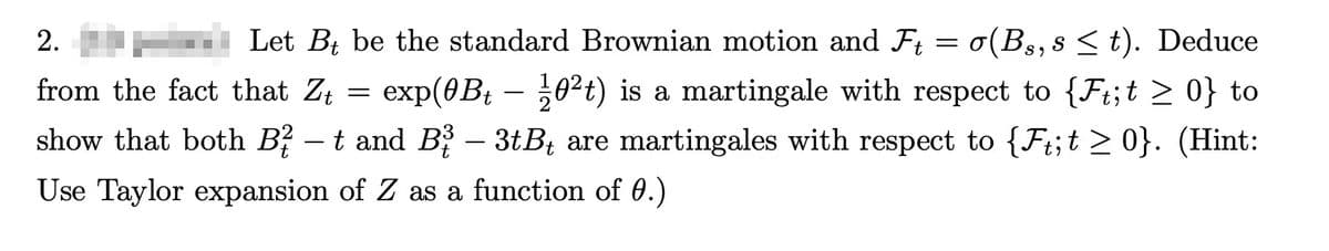 2.
Let Bt be the standard Brownian motion and Ft = σ(Bs, s≤ t). Deduce
exp(0Bt - 10²+) is a martingale with respect to {Ft;t > 0} to
from the fact that Zt
=
show that both B² – t and B¾³ – 3tB₁ are martingales with respect to {Ft;t ≥ 0}. (Hint:
t
Use Taylor expansion of Z as a function of 0.)