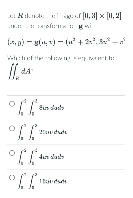Let R denote the image of [0,3] × [0,2]
under the transformation g with
(x, y) = g(u, v) = (u² + 2v ², 3u² + v²
Which of the following is equivalent to
SSR
dA?
°」
2
°」
3
2 3
0
8uv dudv
20uv dudv
2
3
4uv dudv
S² L³
+3
16uv dudv
0