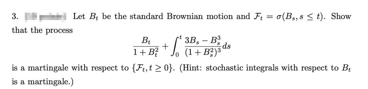 3.
that the process
Let Bt be the standard Brownian motion and Ft.
•t
Bt
+
1 + B
S
3Bs - B³
-ds
o (1+ B2)3
=
σ(Bs, s≤t). Show
is a martingale with respect to {Ft,t≥ 0}. (Hint: stochastic integrals with respect to Bt
is a martingale.)