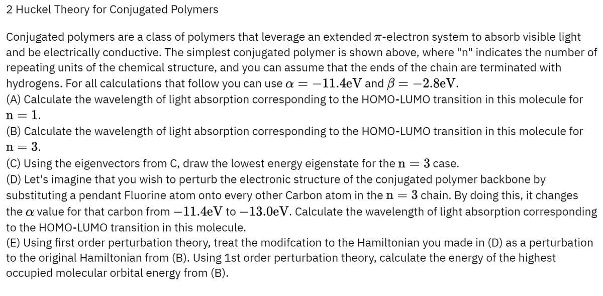 2 Huckel Theory for Conjugated Polymers
Conjugated polymers are a class of polymers that leverage an extended π-electron system to absorb visible light
and be electrically conductive. The simplest conjugated polymer is shown above, where "n" indicates the number of
repeating units of the chemical structure, and you can assume that the ends of the chain are terminated with
hydrogens. For all calculations that follow you can use a = -11.4eV and B = −2.8eV.
(A) Calculate the wavelength of light absorption corresponding to the HOMO-LUMO transition in this molecule for
n = = 1.
(B) Calculate the wavelength of light absorption corresponding to the HOMO-LUMO transition in this molecule for
n = = 3.
(C) Using the eigenvectors from C, draw the lowest energy eigenstate for the n = 3 case.
(D) Let's imagine that you wish to perturb the electronic structure of the conjugated polymer backbone by
substituting a pendant Fluorine atom onto every other Carbon atom in the n = 3 chain. By doing this, it changes
the a value for that carbon from −11.4eV to -13.0eV. Calculate the wavelength of light absorption corresponding
to the HOMO-LUMO transition in this molecule.
(E) Using first order perturbation theory, treat the modifcation to the Hamiltonian you made in (D) as a perturbation
to the original Hamiltonian from (B). Using 1st order perturbation theory, calculate the energy of the highest
occupied molecular orbital energy from (B).