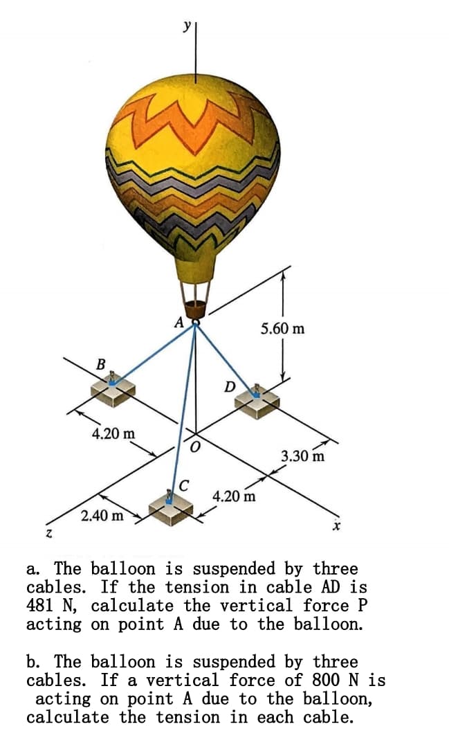 B
D
4.20 m
5.60 m
3.30 m
C
4.20 m
2.40 m
Z
a. The balloon is suspended by three
cables. If the tension in cable AD is
481 N, calculate the vertical force P
acting on point A due to the balloon.
b. The balloon is suspended by three
cables. If a vertical force of 800 N is
acting on point A due to the balloon,
calculate the tension in each cable.