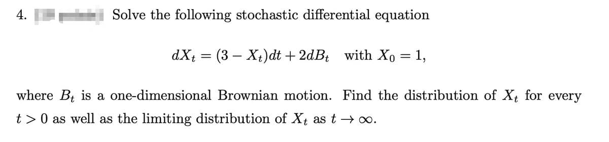 4.
Solve the following stochastic differential equation
dxt = (3X+)dt +2dBt with Xo
= 1,
where Bt is a one-dimensional Brownian motion. Find the distribution of Xt for every
t > 0 as well as the limiting distribution of Xt as t→ ∞.