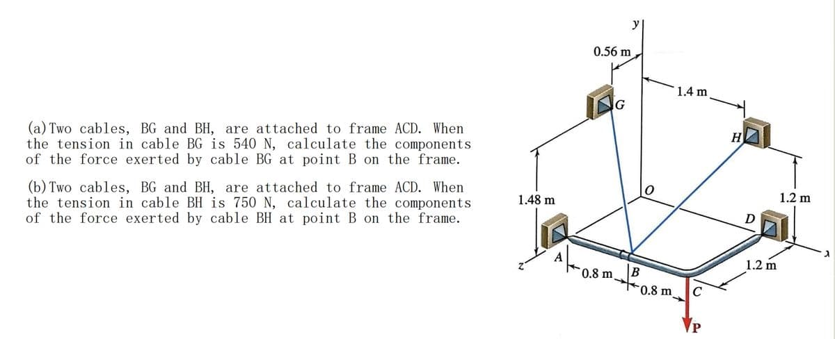 (a) Two cables, BG and BH, are attached to frame ACD. When
the tension in cable BG is 540 N, calculate the components
of the force exerted by cable BG at point B on the frame.
(b) Two cables, BG and BH, are attached to frame ACD. When
the tension in cable BH is 750 N, calculate the components
of the force exerted by cable BH at point B on the frame.
0.56 m
1.4 m
G
H
O
1.2 m
1.48 m
D
1.2 m
B
0.8 m
0.8 m
ג