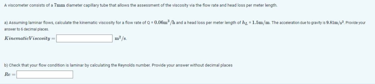 A viscometer consists of a 7mm diameter capillary tube that allows the assessment of the viscosity via the flow rate and head loss per meter length.
a) Assuming laminar flows, calculate the kinematic viscosity for a flow rate of Q = 0.06m³/h and a head loss per meter length of h = 1.5m/m. The acceleration due to gravity is 9.81m/s². Provide your
answer to 6 decimal places.
Kinematic Viscosity
m²/s.
b) Check that your flow condition is laminar by calculating the Reynolds number. Provide your answer without decimal places
Re =