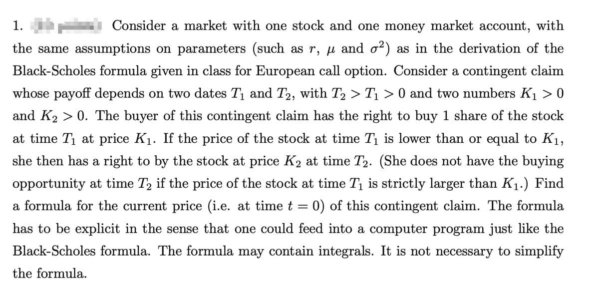 1.
Consider a market with one stock and one money market account, with
the same assumptions on parameters (such as r, μ and σ²)
02) as in the derivation of the
Black-Scholes formula given in class for European call option. Consider a contingent claim
whose payoff depends on two dates T₁ and T2, with T₂ > T₁ > 0 and two numbers K₁ > 0
and K₂ > 0. The buyer of this contingent claim has the right to buy 1 share of the stock
at time T₁ at price K₁. If the price of the stock at time T₁ is lower than or equal to K1,
she then has a right to by the stock at price K2 at time T2. (She does not have the buying
opportunity at time T2 if the price of the stock at time T₁ is strictly larger than K₁.) Find
a formula for the current price (i.e. at time t = 0) of this contingent claim. The formula
has to be explicit in the sense that one could feed into a computer program just like the
Black-Scholes formula. The formula may contain integrals. It is not necessary to simplify
the formula.