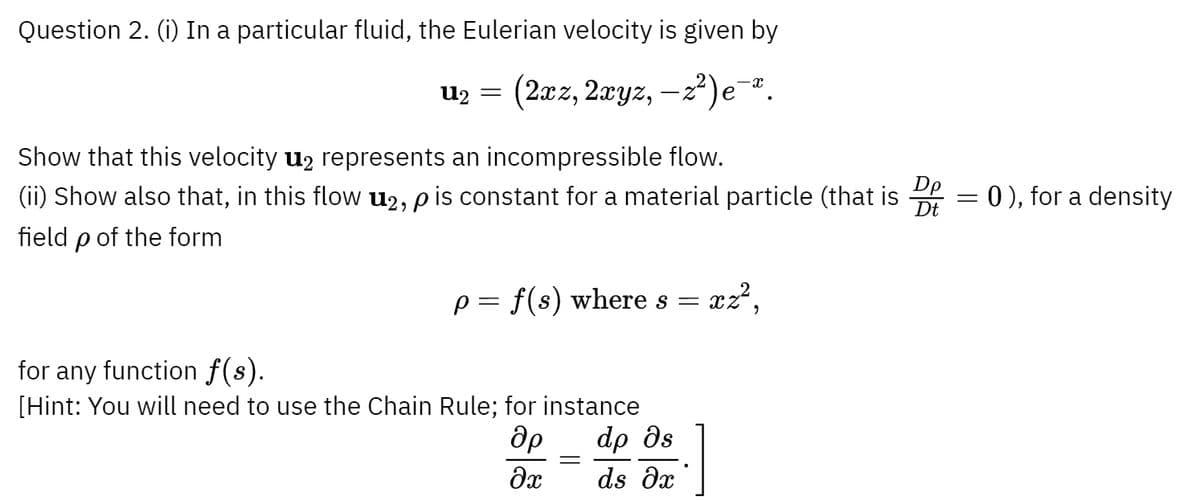 Question 2. (i) In a particular fluid, the Eulerian velocity is given by
U2 =
(2xz, 2xyz, −z²)e¯x
Show that this velocity u₂ represents an incompressible flow.
(ii) Show also that, in this flow u2, p is constant for a material particle (that is
field p of the form
p = f(s) where s =
xz²,
for any function f(s).
[Hint: You will need to use the Chain Rule; for instance
др dp ds
=
dx ds Ox
Dt
=
= 0), for a density