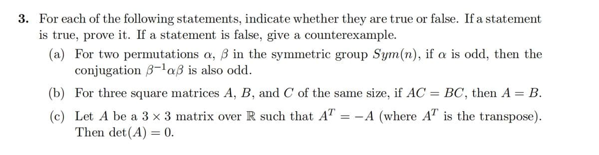 3. For each of the following statements, indicate whether they are true or false. If a statement
is true, prove it. If a statement is false, give a counterexample.
(a) For two permutations a, ẞ in the symmetric group Sym(n), if a is odd, then the
conjugation B-1 aẞ is also odd.
(b) For three square matrices A, B, and C of the same size, if AC
(c) Let A be a 3 × 3 matrix over R such that AT = -A (where AT is the transpose).
Then det(A) = 0.
=
BC, then A
= B.