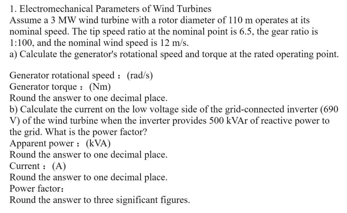 1. Electromechanical Parameters of Wind Turbines
Assume a 3 MW wind turbine with a rotor diameter of 110 m operates at its
nominal speed. The tip speed ratio at the nominal point is 6.5, the gear ratio is
1:100, and the nominal wind speed is 12 m/s.
a) Calculate the generator's rotational speed and torque at the rated operating point.
Generator rotational speed: (rad/s)
Generator torque: (Nm)
Round the answer to one decimal place.
b) Calculate the current on the low voltage side of the grid-connected inverter (690
V) of the wind turbine when the inverter provides 500 kVAr of reactive power to
the grid. What is the power factor?
Apparent power: (kVA)
Round the answer to one decimal place.
Current: (A)
Round the answer to one decimal place.
Power factor:
Round the answer to three significant figures.