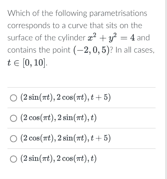 Which of the following parametrisations
corresponds to a curve that sits on the
surface of the cylinder x² + y² = 4 and
contains the point (-2, 0, 5)? In all cases,
tЄ [0, 10].
○ (2 sin(πt), 2 cos(πt), t+5)
O (2 cos(wt),2 sin(t),t)
○ (2 cos(πt), 2 sin(πt), t+5)
O (2sin(t), 2 cos(t),t)