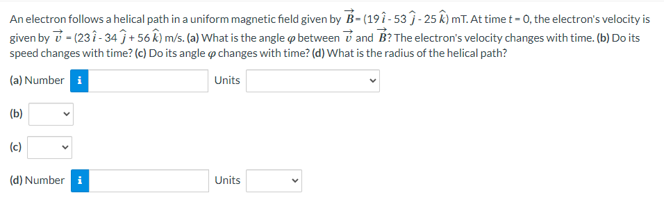 An electron follows a helical path in a uniform magnetic field given by B- (19 î-53 Ĵ - 25 ^) mT. At time t = 0, the electron's velocity is
given by = (231-34 + 56 ^^) m/s. (a) What is the angle & between and B? The electron's velocity changes with time. (b) Do its
speed changes with time? (c) Do its angle & changes with time? (d) What is the radius of the helical path?
(a) Number i
(b)
(c)
Units
(d) Number i
Units
>