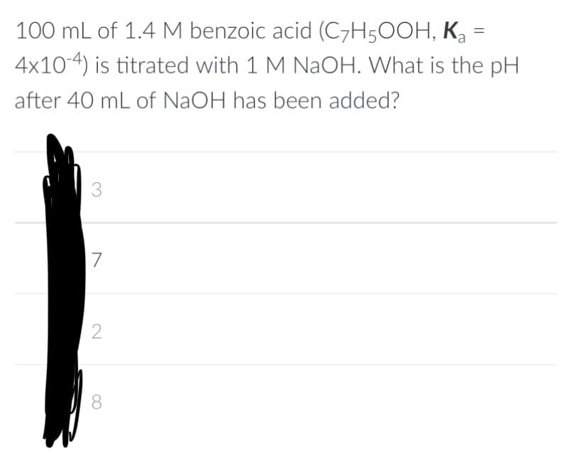 100 mL of 1.4 M benzoic acid (C7H5OOH, Ka
=
4x10-4) is titrated with 1 M NaOH. What is the pH
after 40 mL of NaOH has been added?
3
7
2
CO
