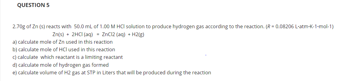 2.70g of Zn (s) reacts with 50.0 mL of 1.00 M HCI solution to produce hydrogen gas according to the reaction. (R = 0.08206 L·atm-K-1•mol-1)
Zn(s) + 2HCI (aq) = ZnCl2 (aq) + H2(g)
a) calculate mole of Zn used in this reaction
b) calculate mole of HCl used in this reaction
c) calculate which reactant is a limiting reactant
d) calculate mole of hydrogen gas formed
e) calculate volume of H2 gas at STP in Liters that will be produced during the reaction
