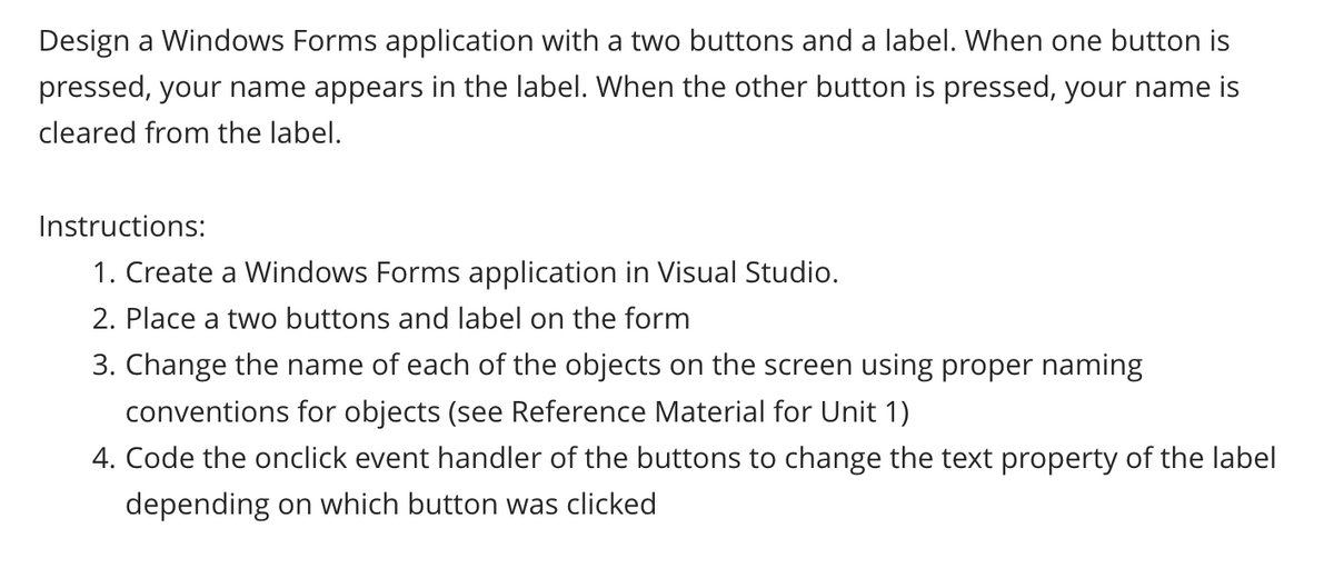 Design a Windows Forms application with a two buttons and a label. When one button is
pressed, your name appears in the label. When the other button is pressed, your name is
cleared from the label.
Instructions:
1. Create a Windows Forms application in Visual Studio.
2. Place a two buttons and label on the form
3. Change the name of each of the objects on the screen using proper naming
conventions for objects (see Reference Material for Unit 1)
4. Code the onclick event handler of the buttons to change the text property of the label
depending on which button was clicked