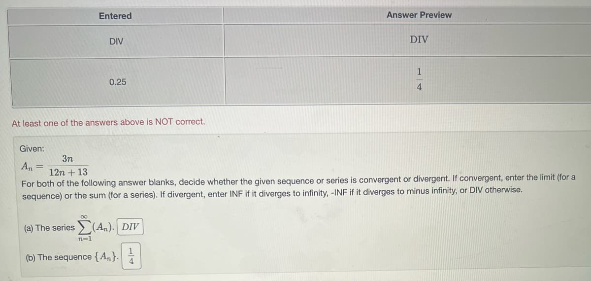 Entered
DIV
0.25
At least one of the answers above is NOT correct.
(a) The series Σ(An). Div
n=1
Answer Preview
(b) The sequence {An}.
DIV
Given:
3n
An =
12n + 13
For both of the following answer blanks, decide whether the given sequence or series is convergent or divergent. If convergent, enter the limit (for a
sequence) or the sum (for a series). If divergent, enter INF if it diverges to infinity, -INF if it diverges to minus infinity, or DIV otherwise.
1
4