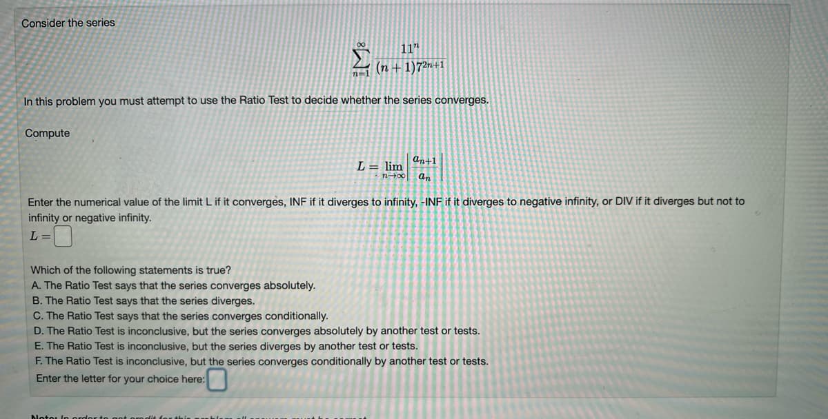 Consider the series
Σ(n+1)7²n+1
In this problem you must attempt to use the Ratio Test to decide whether the series converges.
Compute
L = lim
n-00
an+1
an
Enter the numerical value of the limit L if it converges, INF if it diverges to infinity, -INF if it diverges to negative infinity, or DIV if it diverges but not to
infinity or negative infinity.
L =
Motor in order
Which of the following statements is true?
A. The Ratio Test says that the series converges absolutely.
B. The Ratio Test says that the series diverges.
C. The Ratio Test says that the series converges conditionally.
D. The Ratio Test is inconclusive, but the series converges absolutely by another test or tests.
E. The Ratio Test is inconclusive, but the series diverges by another test or tests.
F. The Ratio Test is inconclusive, but the series converges conditionally by another test or tests.
Enter the letter for your choice here: