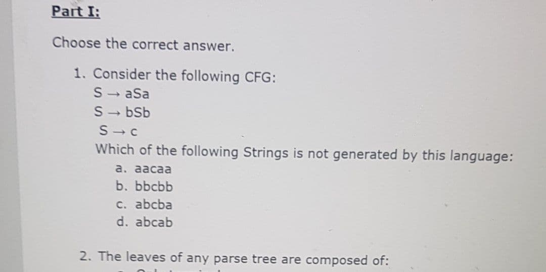 Part I:
Choose the correct answer.
1. Consider the following CFG:
S- aSa
S- bSb
S- c
Which of the following Strings is not generated by this language:
a. aacaa
b. Бbcbb
с. abcba
d. abcab
2. The leaves of any parse tree are composed of:
