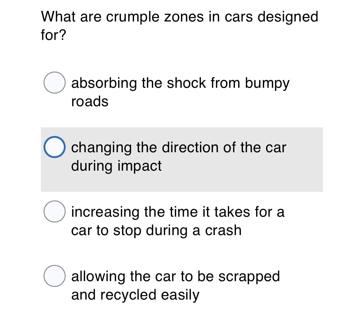 What are crumple zones in cars designed
for?
O absorbing the shock from bumpy
roads
changing the direction of the car
during impact
increasing the time it takes for a
car to stop during a crash
allowing the car to be scrapped
and recycled easily
