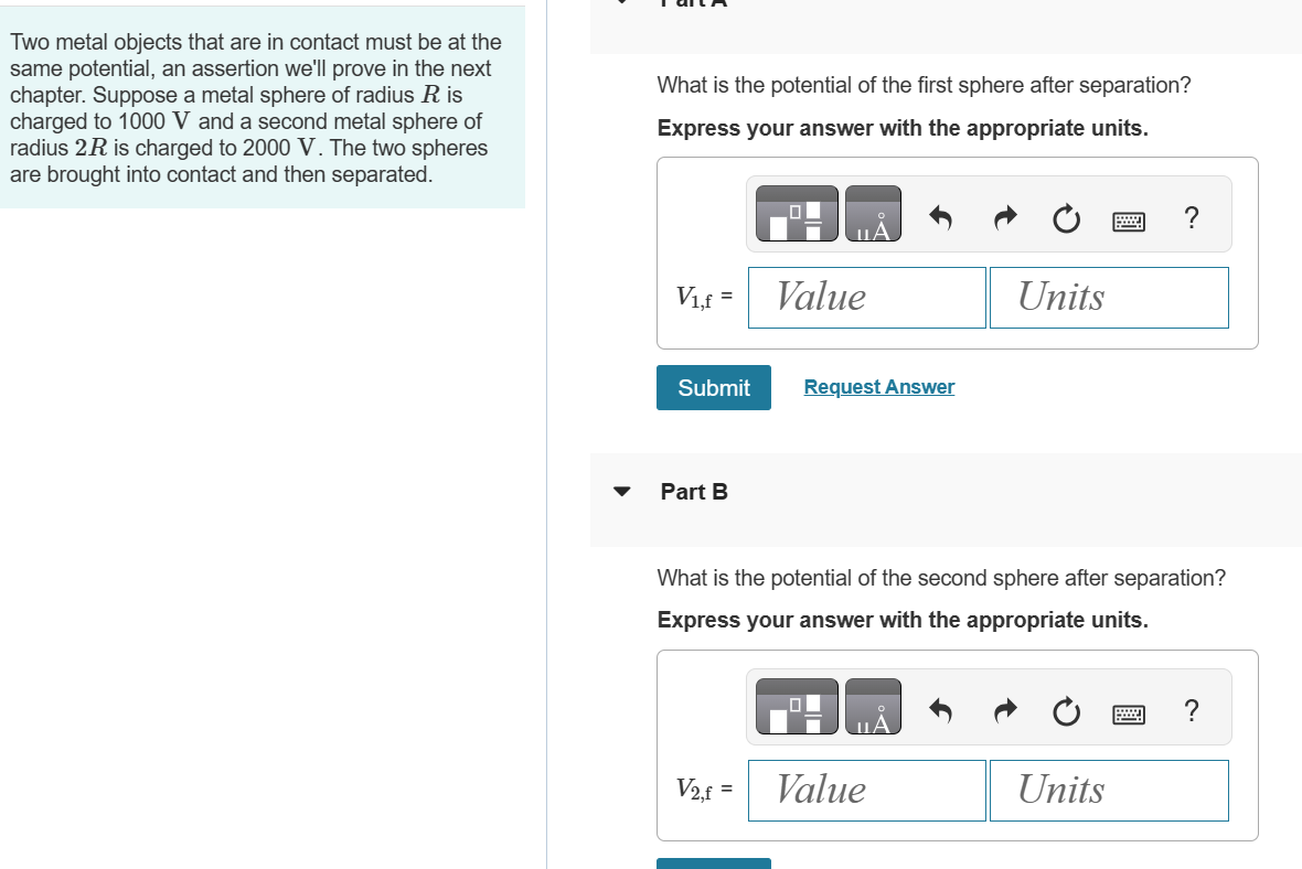 Two metal objects that are in contact must be at the
same potential, an assertion we'll prove in the next
chapter. Suppose a metal sphere of radius R is
charged to 1000 V and a second metal sphere of
radius 2R is charged to 2000 V. The two spheres
are brought into contact and then separated.
What is the potential of the first sphere after separation?
Express your answer with the appropriate units.
V₁,f = Value
Submit
Request Answer
Part B
Units
What is the potential of the second sphere after separation?
Express your answer with the appropriate units.
V2,f=
Value
Units
