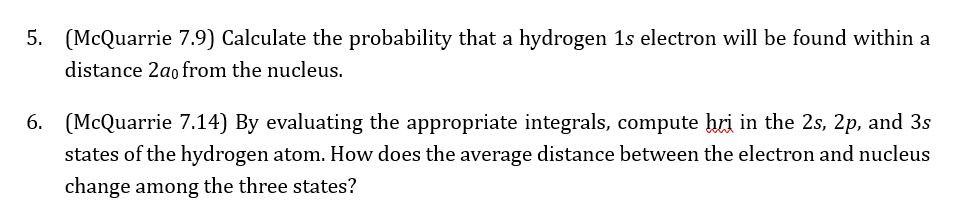 5. (McQuarrie 7.9) Calculate the probability that a hydrogen 1s electron will be found within a
distance 2a0 from the nucleus.
6. (McQuarrie 7.14) By evaluating the appropriate integrals, compute bri in the 2s, 2p, and 3s
states of the hydrogen atom. How does the average distance between the electron and nucleus
change among the three states?